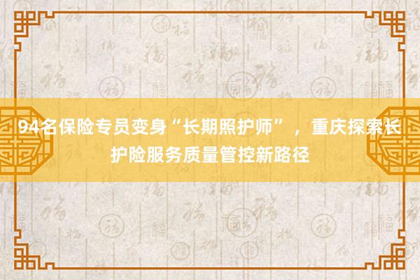 94名保险专员变身“长期照护师” ，重庆探索长护险服务质量管控新路径