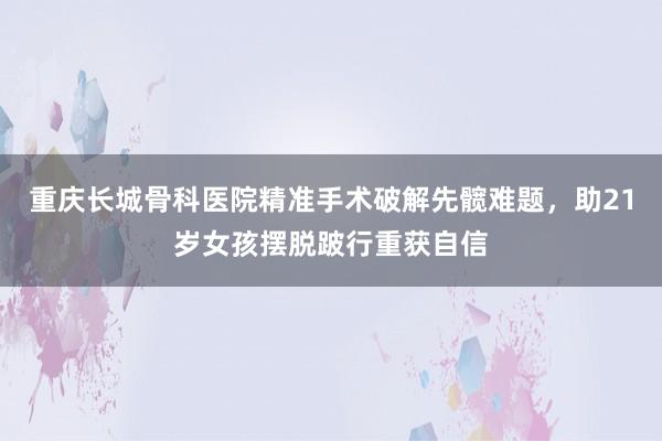 重庆长城骨科医院精准手术破解先髋难题，助21岁女孩摆脱跛行重获自信