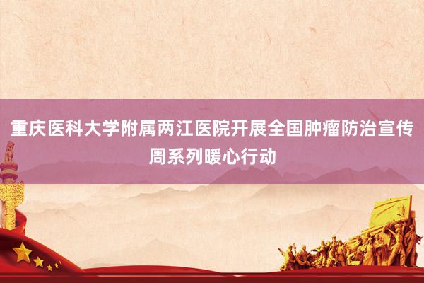 重庆医科大学附属两江医院开展全国肿瘤防治宣传周系列暖心行动