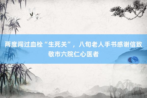 两度闯过血栓“生死关”，八旬老人手书感谢信致敬市六院仁心医者
