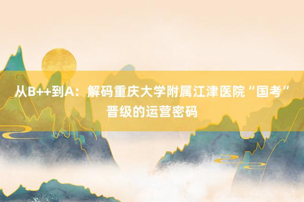 从B++到A：解码重庆大学附属江津医院“国考”晋级的运营密码