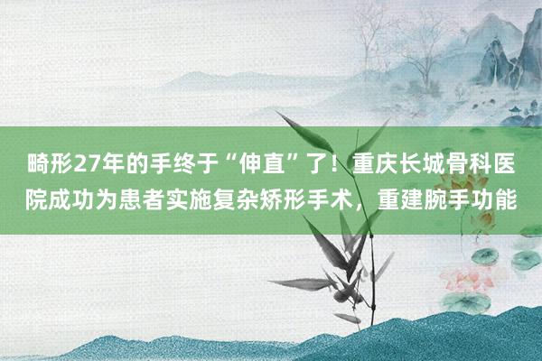 畸形27年的手终于“伸直”了！重庆长城骨科医院成功为患者实施复杂矫形手术，重建腕手功能