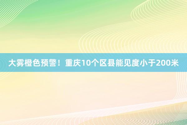 大雾橙色预警！重庆10个区县能见度小于200米