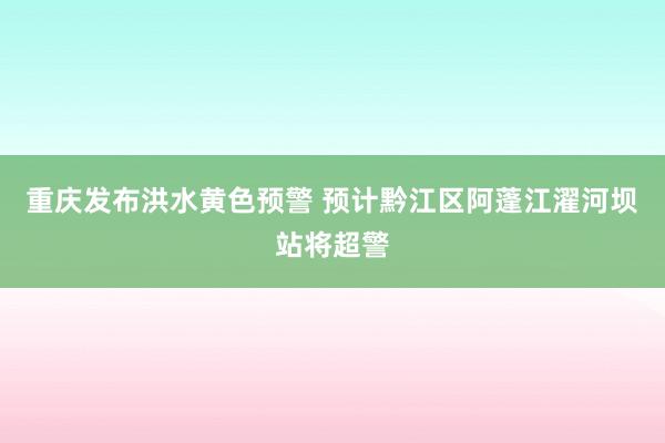 重庆发布洪水黄色预警 预计黔江区阿蓬江濯河坝站将超警