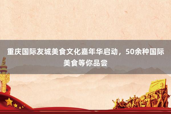 重庆国际友城美食文化嘉年华启动，50余种国际美食等你品尝