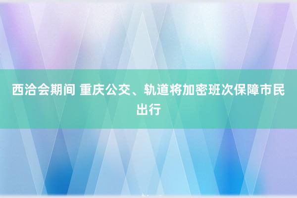 西洽会期间 重庆公交、轨道将加密班次保障市民出行
