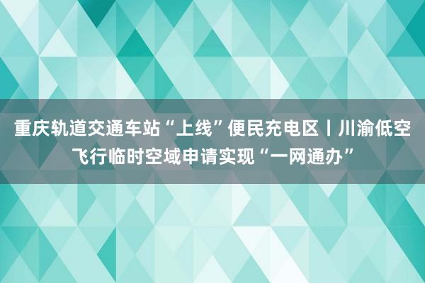 重庆轨道交通车站“上线”便民充电区丨川渝低空飞行临时空域申请实现“一网通办”