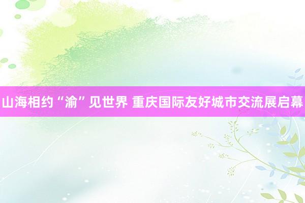 山海相约“渝”见世界 重庆国际友好城市交流展启幕