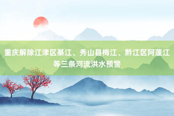 重庆解除江津区綦江、秀山县梅江、黔江区阿蓬江等三条河流洪水预警