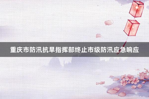 重庆市防汛抗旱指挥部终止市级防汛应急响应