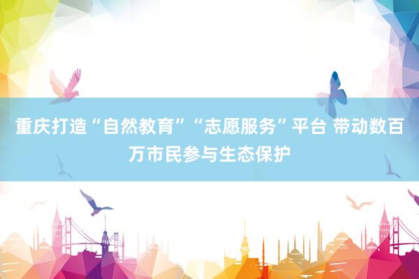 重庆打造“自然教育”“志愿服务”平台 带动数百万市民参与生态保护